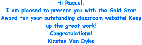 Hi Raquel, I am pleased to present you with the Gold Star Award for your outstanding classroom website! Keep up the great work! Congratulations! Kirsten Van Dyke
