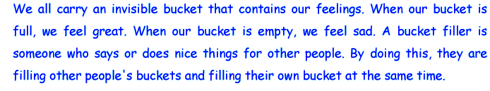 We all carry an invisible bucket that contains our feelings. When our bucket is full, we feel great. When our bucket is empty, we feel sad. A bucket filler is someone who says or does nice things for other peole. By doing this, they are filling other people's buckets and filling their own bucket at the same time.