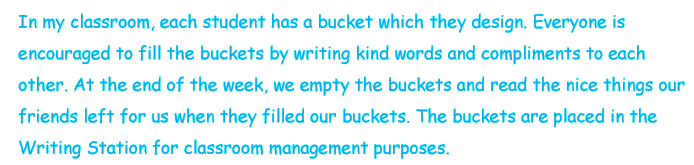 In my classroom, each student has a bucket which they design. Everyone is encouraged to fill the buckets by writing kind words and compliments to each other. At the end of the week, we empty the buckets and read the nice things our friends left for us when they filled our buckets. The buckets are placed in teh Writing Station for classroom management purposes.