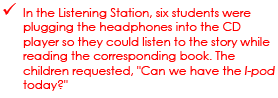 - In the Listening Station, six students were plugging the headphones into the CD player so they could listen to the story while reading the corresponding book. The children requested, Can we have the iPod today?