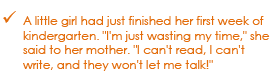 A little girl had just finished her first week of kindergarten. I'm just wasting time, she said to her mother. I can't read, I can't write, and they won't let me talk!