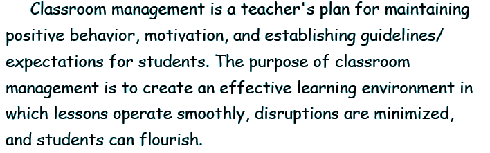 Classroom management is a teacher's plan for maintaining positive behavior, motivation, and establishing guidelines/expectations for students. The purpose of classroom management is to create an effective learning environment in which lessons operate smoothly, disruptions are minimized, and students can flourish.