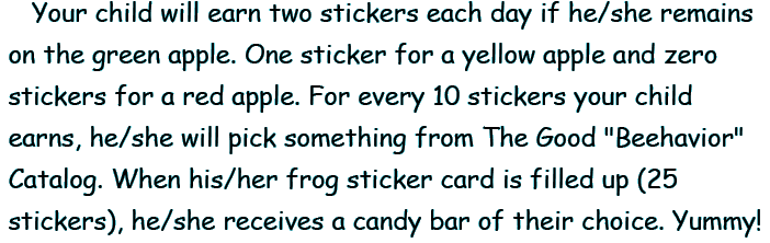 Your child will earn two stickers each day if he/she remains on the green apple. One sticker for a yellow apple and zero stickers for a red apple. For every 10 stickers your child earns, he/she will pick something from the Good Beehavior Catalog. When his/her frog sticker card is filled up (25 stickers), he/she receives a candy bar of their choice. Yummy!