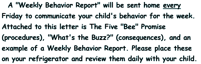 A Weekly Behavior Report will be sent home every Friday to communicate your child's behavior for the week. Attached to this letter is The Five Bee Promise (procedures), What's the Buzz (consequences), and an example of a Weekly Behavior Report. Please place these on your refrigerator and review them daily with your child.