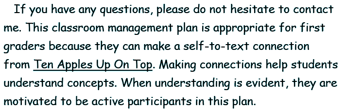 If you have any questions, please do not hesitate to contact me. This classroom management plan is appropriate for first graders because they can make a self-to-text connection from TEN APPLES UP ON TOP. Making connections help students understand concepts. When understanding is evident, they are motivated to be active participants in this plan.