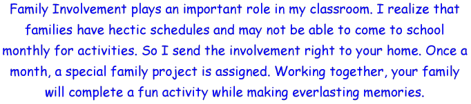 Family Involvement plays an important role in my classroom. I realize that families have hectic schedules and may not be able to come to school monthly for activities. So I send the involvement right to your home. Once a month, a special family project is assigned. Working together, your family will complete a fun activity while making everlasting memories.