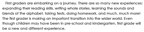 First graders are embarking on a journey. There are so many new experiences: expanding their reading skiills, writing whole stories, learning the sounds and blends of the alphabet, taking tests, doing homework, and much, much more! The first grader is making an important transition into the wider world. Even though children may have been in pre-school and kindergarten, first grade will be a new and different experience.