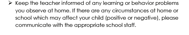 Keep the teach informed of any learning or behavior problems you observe at home. If there are any circumstances at home or school which may affect your child (positive or negative), please communicate with the appropriate school staff.