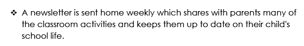 A newsletter is sent home weekly which shares with parents many of the classroom activities and keeps them up to date on their child's school life.