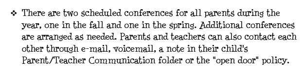 There are two scheduled conferences for all parents during the year, one in the fall and one in the spring. Additional conferences are arranged as needed. Parents and teachers can also contact each other through e-mail, voicemail, a note in their child's Parent/Teacher Communication folder or the open door policy.