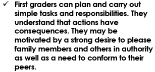 First graders can plan and carry out simple tasks and responsibilities. They understand that actions have consequences. They may be motivated by a strong desire to please family members and others in authority as well as a need to conform to their peers.