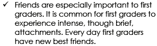 Friends are especially important to first graders. It is common for first graders to experience intense, though brief, attachments. Every day first graders have new best friends.