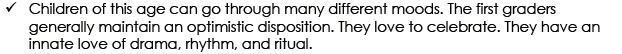Children of this age cango through many different moods. The first graders generally maintain an optimistic disposition. They love to celebrate. They have an innate love of drama, rhythm, and ritual.