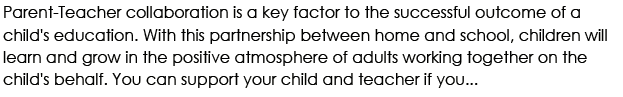 Parent-Teacher collaboration is a key factor to the successful outcome of a child's education. With this partnership between home and school, children will learn and grow in the positive atmosphere of adults working together on the child's behalf. You can support your child and teacher if you...