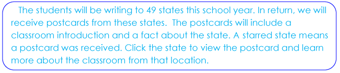 The students will be writing to 49 states this school year. In return, we will receive postcards from these states. The postcards will include a classroom introduction and a fact about the state. A starred state means a postcard was received. Click the state to view the postcard and learn more about the classroom from that location.