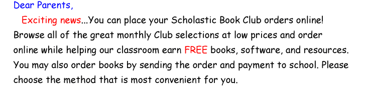 Dear Parents, Exciting news... You can place your Scholastic Book Club orders online! Browse all of the great monthly club selections at low prices and order online while helping our classroom earn FREE books, software, and resources. You may also order books by sending the order and payment to school. Please choose the method that is most convenient for you.