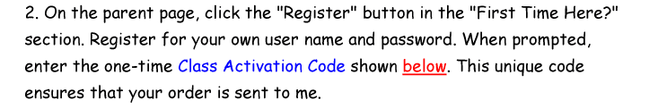 2. On the parent page, click the Register button in the First Time Here section. Register for your own user name and password. When prompted, enter the one-time Class Activation Code shown below. This unique code ensures that your order is sent to me.