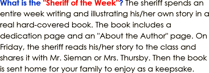 What is the Sheriff of the Week? The sheriff spends an entire week writing and illustrating his or her own story in a real hard-covered book. The book includes a dedication page and an About the Author page. On Friday, the sheriff reads his or her story to the class and shares it with Mr. Sieman and Mrs. Thursby. Then the book is sent home for your family to enjoy as a keepsake.