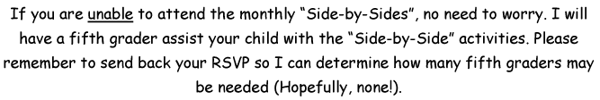 If you are unable to attend the monthly Side-by-sides, no need to worry. I will have a fifth grader assist your child with the Side-by-Side activities. Please remember to send back your RSVP so I can determine how many fifth graders may be needed - hopefully, none!