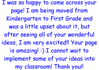 I was so happy to come across your page! I am being moved from Kindergarten to First Grade and was a little upset about it, but after seeing all of your wonderful ideas, I am very excited!! Your page is amazing! :) I cannot wait to implement some of your ideas into my classroom! Thank you!!