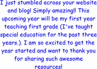 I just stumbled across your website and blog! Simply Amazing!! This upcoming year will be my first year teaching first grade. I've taught special education for the past three years. I am so excited to get the year started and want to thank you for sharing such awesome resources!