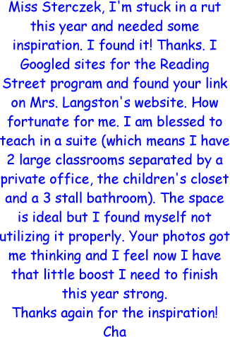 Miss Sterczek, I'm stuck in a rut this year and needed some inspiration. I found it! Thanks. I Googled sites for the Reading Street program and found your link on Mrs. Langston's website. How fortunate for me. I am blessed to teach in a suite (which means I have 2 large classrooms separated by a private office, the children's closet and a 3 stall bathroom). The space is ideal but I found myself not utilizing it properly. Your photos got me thinking and I feel now I have that little boost I need to finish this year strong. Thanks again for the inspiration! Cha