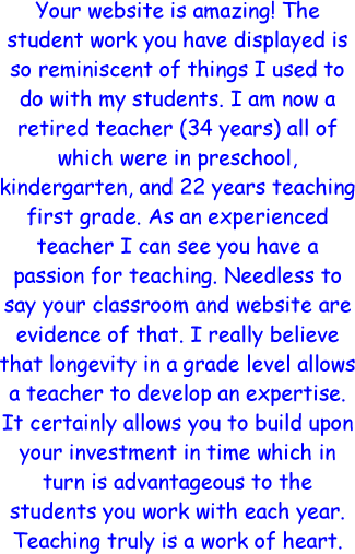 Your website is amazing! The student work you have displayed is so reminiscent of things I used to do with my students. I am now a retired teacher (34 years) all of which were in preschool, kindergarten, and 22 years teaching first grade. As an experienced teacher I can see you have a passion for teaching. Needless to say your classroom and website are evidence of that. I really believe that longevity in a grade level allows a teacher to develop an expertise. It certainly allows you to build upon your investment in time which in turn is advantageous to the students you work with each year. Teaching truly is a work of heart.
