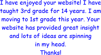 I have enjoyed your website! I have taught 3rd grade for 14 years. I am moving to 1st grade this year. Your website has provided grerat insight and lots of ideas are spinning in my head. Thanks!