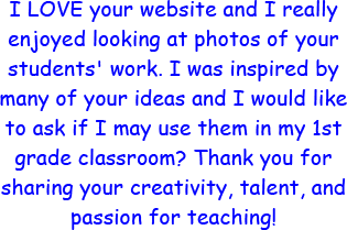 I LOVE your website and I really enjoyed looking at photos of your student's work. I was inspired by many of your ideas and I would like to ask if I may use them in my 1st grade classroom? Thank you for sharing your creativity, talent, and passion for teaching!