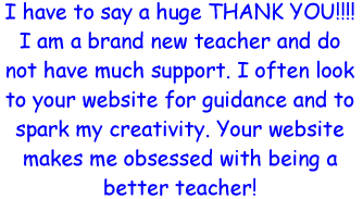 I have to say a huge THANK YOU!! I am a brand new teacher and do not have much support. I often look to your website for guidance and to spark my creativity. Your website makes me obsessed with being a better teacher!