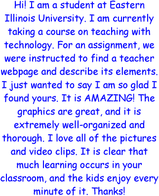 Hi! I am a student at Eastern Illinois University. I am currently taking a course on teaching with technology. For an assignment, we were instructed to find a teacher werbpage and describe its elements. I just wanted to say I am so glad I found yours. It is AMAZING! The graphics are great, and it is extremely well-organized and thorough. I love all of the pictures and video clips. It is clear that much learning occurs in your classroom, and the kids enjoy every minute of it. Thanks!
