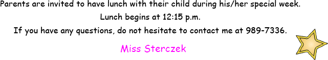 Parents are invited to have lunch with their child during his or her special week. Lunch begins at 12:15 pm. If you have any questions do not hesitate to contact me at 989-7336. Miss Sterczek