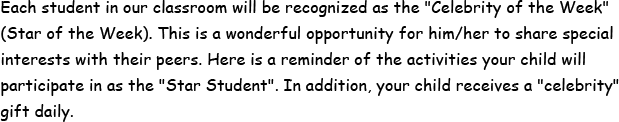 Each student in our classroom will be recognized as the Celbrity of the Week - Star of the Week. This is a wonderful opportunity for him or her to share special interests with their peers. Here is a reminder of the activities your child will participate in as the Star Student. In addition, your child receives a celebrity gift daily.