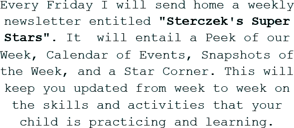 Every Friday I will send home a weekly newsletter entitled Sterczek's Super Stars. It will entail a Peek of our Week, Calendar of Events, Snapshots of the Week, and a Star Corner. This will keep you updated from week to week on the skills and activities that your child is practicing and learning.