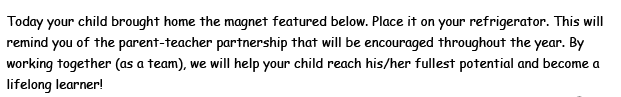 Today your child brought home the magnet featured below. Place it on your refrigerator. This will remind you of the parent-teacher partnership that will be encouraged throughout the year. By working together (as a team), we will help your child reach his/her fullest potential and become a lifelong learner!