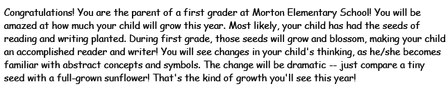 Congratulations! You are the parent of a first grader at Morton Elementary School! You will be amazed at how much your child will grow his year. Most likely, your child has had the seed of reading and writing planted. During first grade, those seeds will grow and blossom, making your child an accomplished reader and writer! You will see changes in your child's thinking, as he/she becomes familiar with abstract concepts and symbols. The change will be dramatic - just compare a tiny seed with a full-grown sunflower! That's the kind of growth you'll see this year!