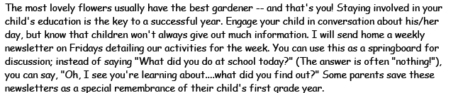 The most lovely flowers usually have the best gardener - and that's you! Staying involved in your child's education is the key to a successful year. Engage your child in conversation about his/her day, but know that children won't always give out much information. I will send home a weekly newsletter on Fridays detailing our activities for the week. You can use this as a springboard for discussion; instead of saying 'What did you do at school today?' The answer is often 'nothing!'. You can say, 'Oh, I see you're learning about... what did you find out?' Some parents save these newsletters as a special remembrance of their child's first grade year.