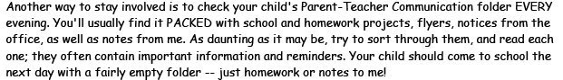 Another way to stay involved is to check your child's Parent-Teacher Communication folder EVERY evening. You'll usually find it PACKED with school and homework projects, flyers, notices from the office, as well as notes from me. As daunting as it may be, try to sort through them, and read each one; they often contain important information and reminders. Your child should come to school the next day with a fairly empty folder - just homework or notes to me!