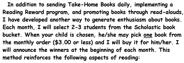 In addition to sending Take-Home Books daily, implementing a Reading Reward program, and promoting books through read-alouds, I have developed another way to generate enthusiasm about books. Each month, I will select 2-3 students from the Scholastic book bucket. When your child is chosen, he/she may pick one book from the monthly order ($3.00 or less) and I will buy it for him/her. I will announce the winners at the beginning of each month. This method reinforces the following aspects of reading: