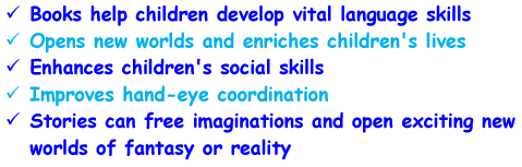 - Books help children develop vital language skills - Opens new worlds and enriches children's lives - Enhances children's social skills - Improves hand-eye coordination - Stories can free imaginations and open exciting new worlds of fantasy or reality