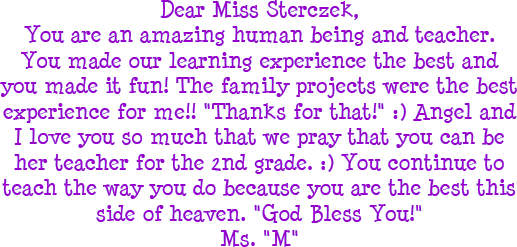 Dear Miss Sterczek, You are an amazing human being and teacher. You made our learning experience the best and you made it fun! The family projects were the best experience for me!! Thanks for that! Angel and I love you so much that we pray that you can be her teacher for the 2nd grade. You continue to teach the way you do because you are the best this side of heaven. God Bless You! - Ms. M