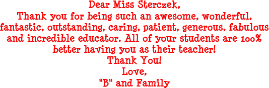 Dear Miss Sterczek, Thank you for being such an awesome, wonderful, fantastic, outstanding, caring, patient, generous, fabulous and incredible educator. All of your students are 100% better having you as their teacher! Thank you! Love, B and Family