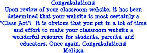 Congratulations! Upon review of your classroom website, it has been determined that your website is most certainly a Class Act! It is obvious that you put in a lot of time and effort to make your classroom website a wonderful resource for students, parents, and educators. Once again, Congratulations! Melissa
