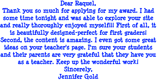 Dear Raquel, Thank you so much for applying for my award. I had some time tonight and was able to explore your site and really thoroughly enjoyed myself! First of all, it is beautifully designed - perfect for first graders! Second, the content is amazing. I even got some great ideas on your teacher's page! I'm sure your students and their parents are very grateful that they have you as a teacher. Keep up the wonderful work! Sincerely, Jennifer Gold