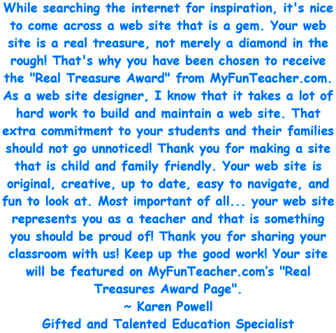 While searching the internet for inspiration, it's nice to come across a web site that is a gem. Your web site is a real treasure, not merely a diamond in the rough! That's why you have been chosen to receive the Real Treasure Award from MyFunTeacher.com. As a web site designer, I know that it takes a lot of hard work to build and maintain a web site. That extra commitment to your students and their families should not go unnoticed! Thank you for making a site that is child and family friendly. Your web site is original, creative, up to date, easy to navigate, and fun to look at. Most important of all... your web site represents you as a teacher and that is something you should be proud of! Thank you for sharing your classroom with us! Keep up the good work! Your site will be featured on MyFunTeacher.com's Real Treasures Award Page. - Karen Powell, Gifted and Talented Education Specialist