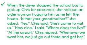 When the driver stopped the school bus to pick up Chris for preschool, she noticed an older woman hugging him as he left the house. Is that your grandmother?, she asked.  Yes, chris said. She's come to visit us.  How nice, I said. Where does she live? At the airport, Chris replied. Whenever we want her, we just go out there and get her.